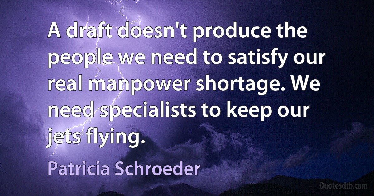 A draft doesn't produce the people we need to satisfy our real manpower shortage. We need specialists to keep our jets flying. (Patricia Schroeder)