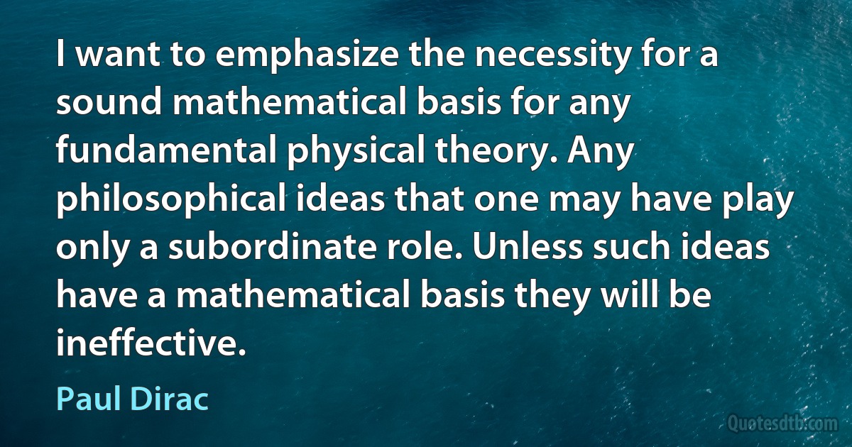 I want to emphasize the necessity for a sound mathematical basis for any fundamental physical theory. Any philosophical ideas that one may have play only a subordinate role. Unless such ideas have a mathematical basis they will be ineffective. (Paul Dirac)