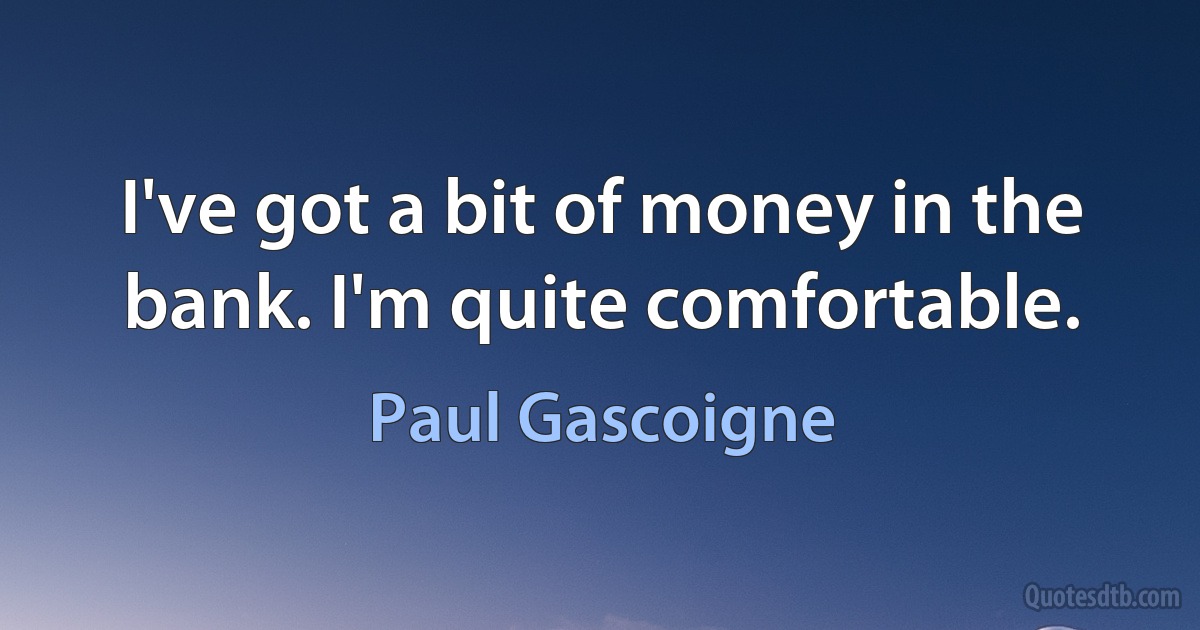 I've got a bit of money in the bank. I'm quite comfortable. (Paul Gascoigne)