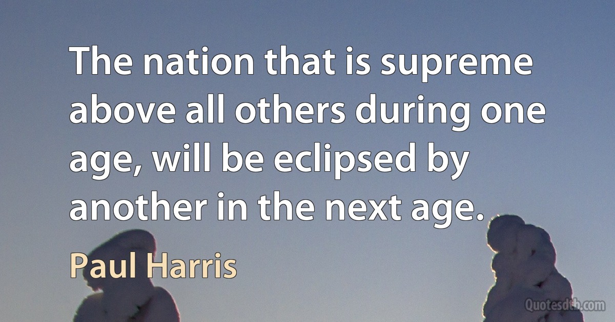 The nation that is supreme above all others during one age, will be eclipsed by another in the next age. (Paul Harris)