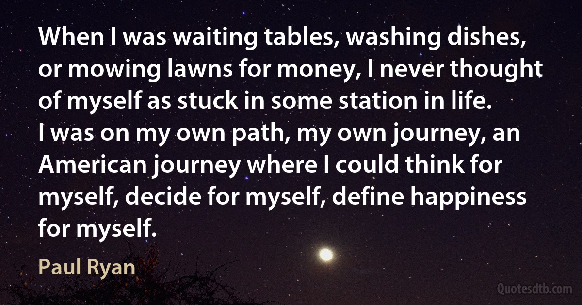 When I was waiting tables, washing dishes, or mowing lawns for money, I never thought of myself as stuck in some station in life. I was on my own path, my own journey, an American journey where I could think for myself, decide for myself, define happiness for myself. (Paul Ryan)