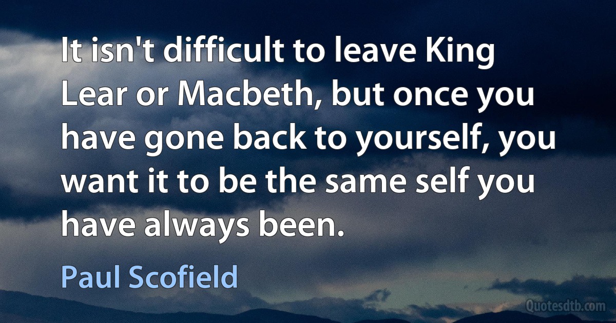 It isn't difficult to leave King Lear or Macbeth, but once you have gone back to yourself, you want it to be the same self you have always been. (Paul Scofield)