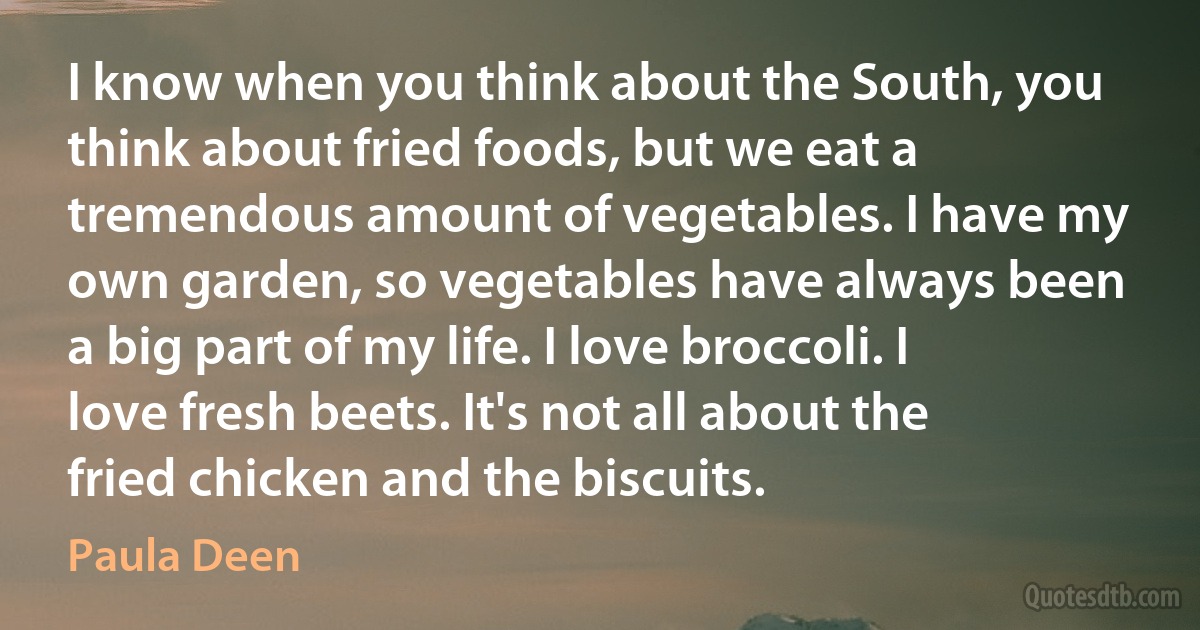 I know when you think about the South, you think about fried foods, but we eat a tremendous amount of vegetables. I have my own garden, so vegetables have always been a big part of my life. I love broccoli. I love fresh beets. It's not all about the fried chicken and the biscuits. (Paula Deen)