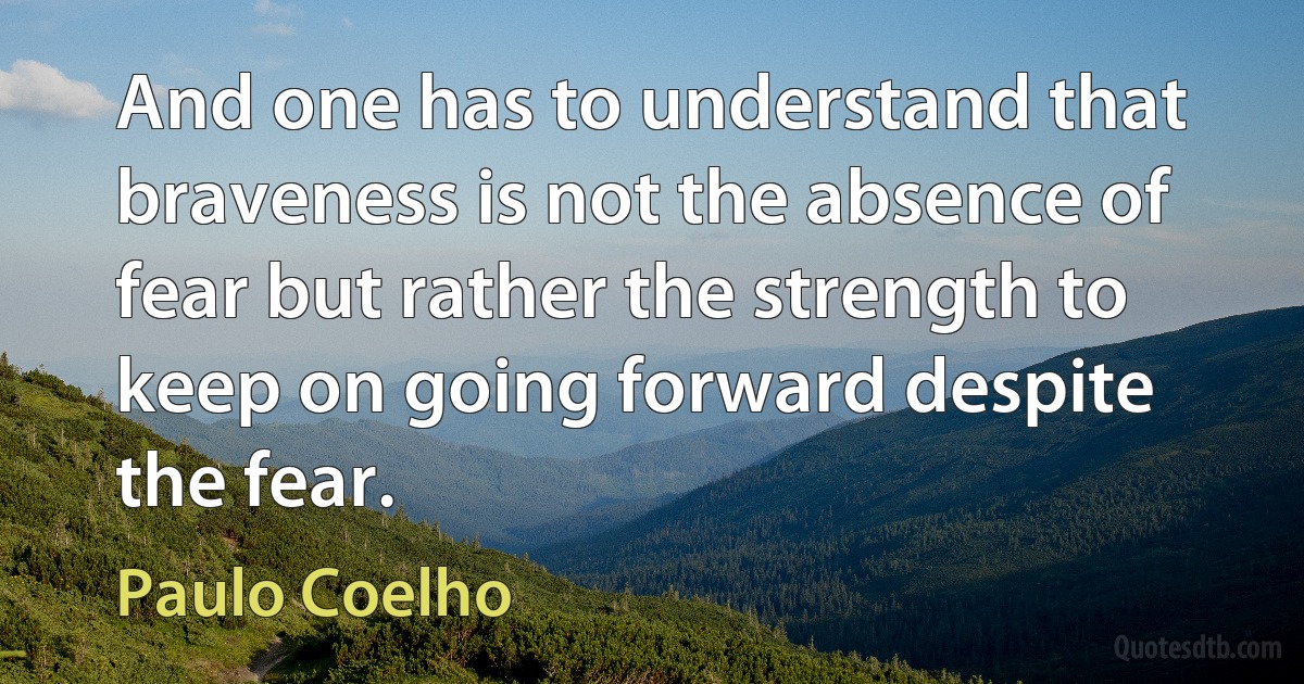 And one has to understand that braveness is not the absence of fear but rather the strength to keep on going forward despite the fear. (Paulo Coelho)