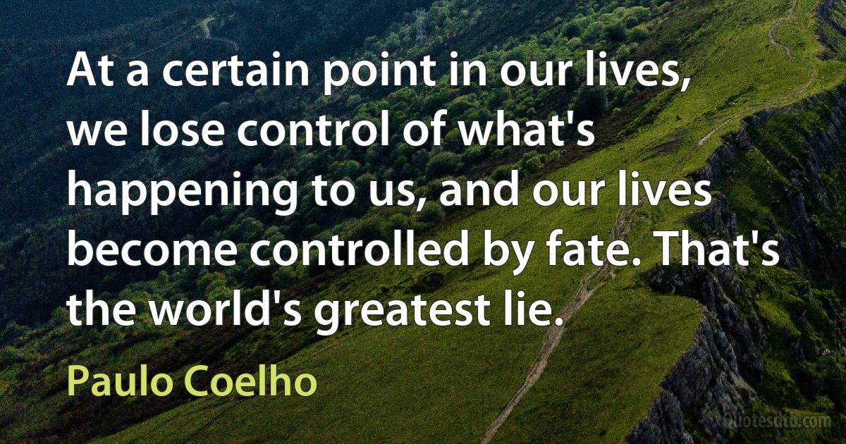 At a certain point in our lives, we lose control of what's happening to us, and our lives become controlled by fate. That's the world's greatest lie. (Paulo Coelho)