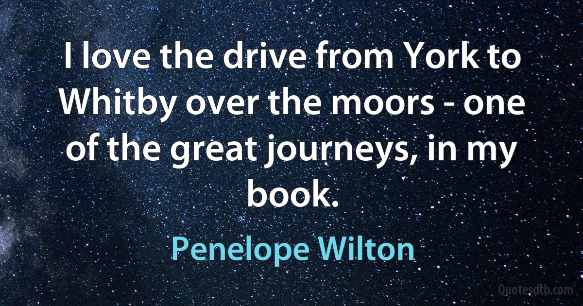 I love the drive from York to Whitby over the moors - one of the great journeys, in my book. (Penelope Wilton)