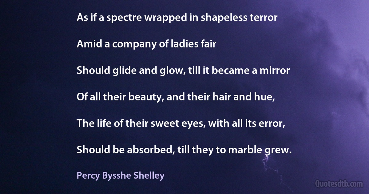 As if a spectre wrapped in shapeless terror

Amid a company of ladies fair

Should glide and glow, till it became a mirror

Of all their beauty, and their hair and hue,

The life of their sweet eyes, with all its error,

Should be absorbed, till they to marble grew. (Percy Bysshe Shelley)