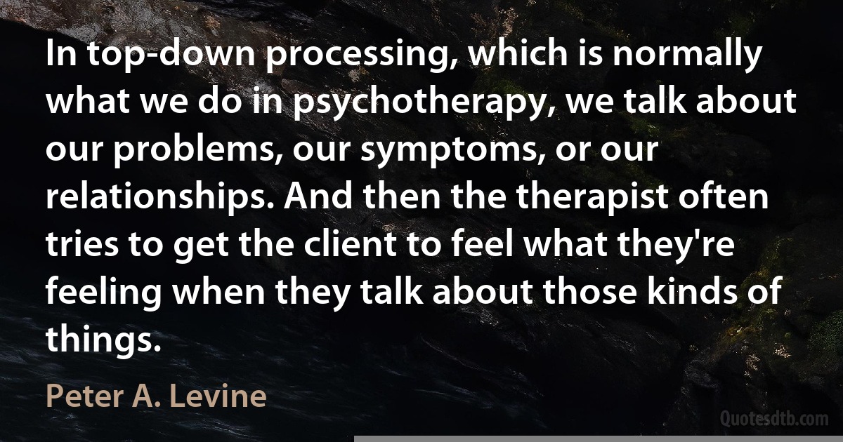 In top-down processing, which is normally what we do in psychotherapy, we talk about our problems, our symptoms, or our relationships. And then the therapist often tries to get the client to feel what they're feeling when they talk about those kinds of things. (Peter A. Levine)