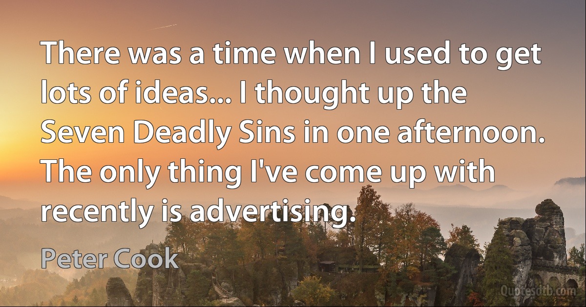 There was a time when I used to get lots of ideas... I thought up the Seven Deadly Sins in one afternoon. The only thing I've come up with recently is advertising. (Peter Cook)