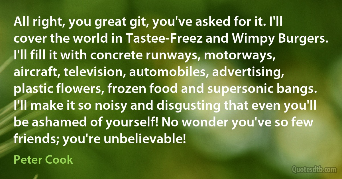 All right, you great git, you've asked for it. I'll cover the world in Tastee-Freez and Wimpy Burgers. I'll fill it with concrete runways, motorways, aircraft, television, automobiles, advertising, plastic flowers, frozen food and supersonic bangs. I'll make it so noisy and disgusting that even you'll be ashamed of yourself! No wonder you've so few friends; you're unbelievable! (Peter Cook)