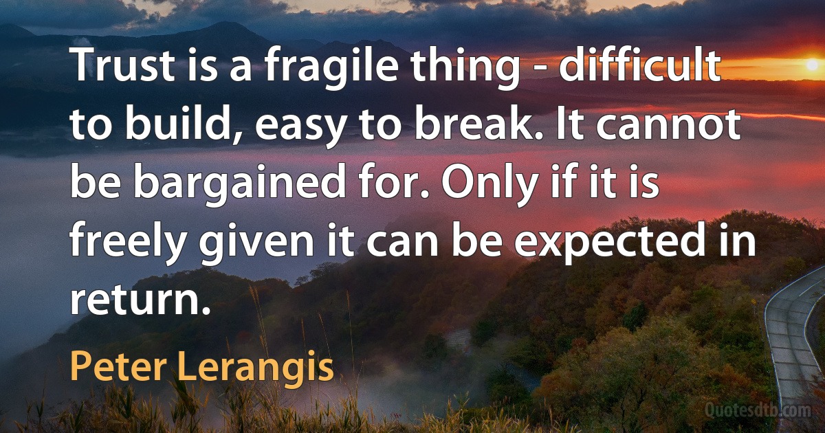 Trust is a fragile thing - difficult to build, easy to break. It cannot be bargained for. Only if it is freely given it can be expected in return. (Peter Lerangis)