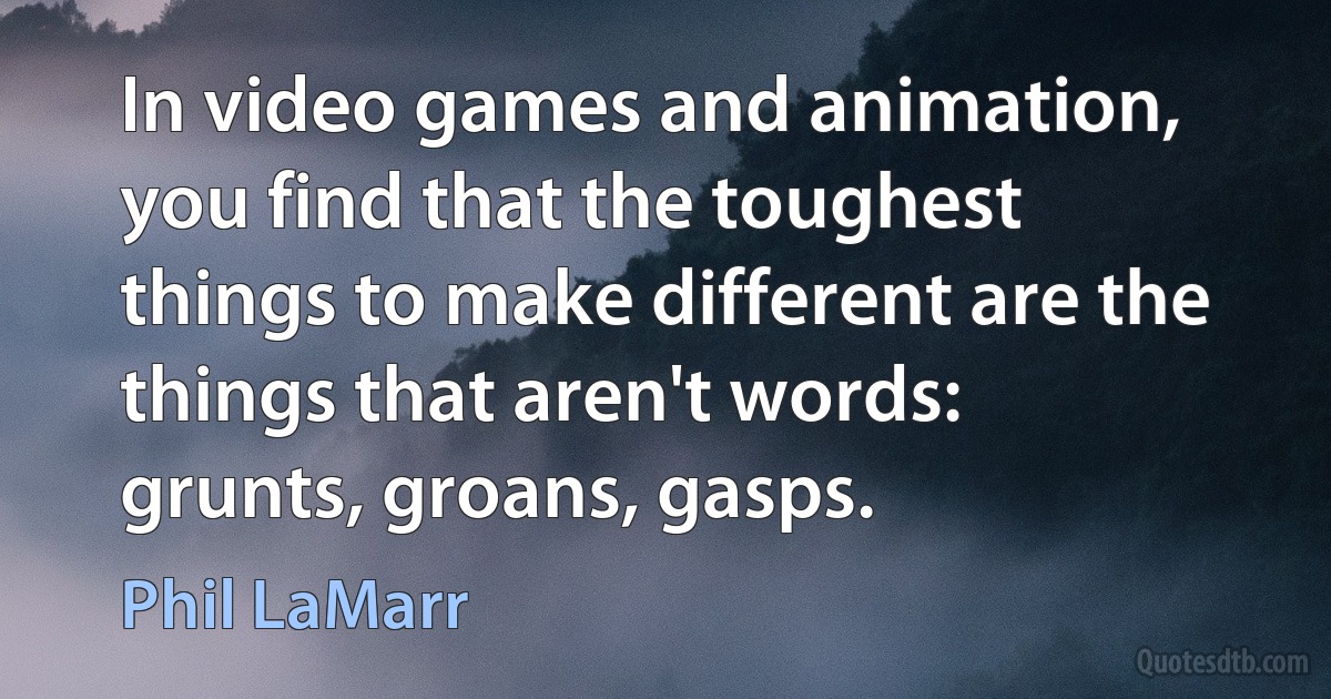 In video games and animation, you find that the toughest things to make different are the things that aren't words: grunts, groans, gasps. (Phil LaMarr)