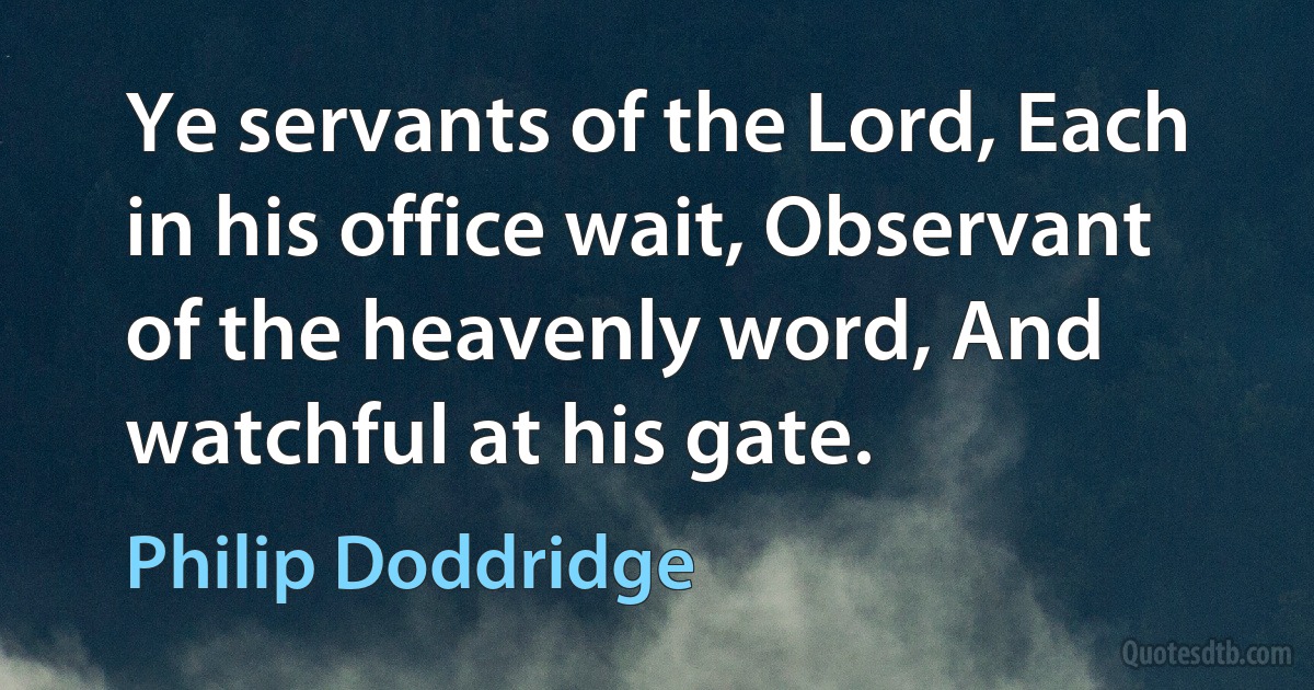 Ye servants of the Lord, Each in his office wait, Observant of the heavenly word, And watchful at his gate. (Philip Doddridge)