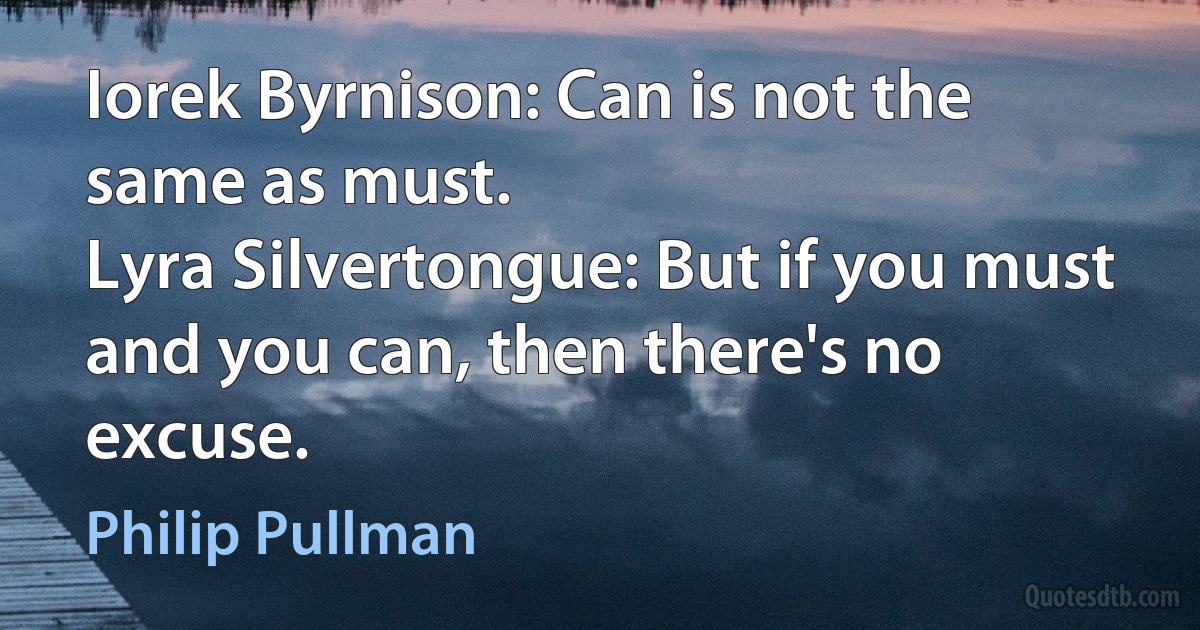 Iorek Byrnison: Can is not the same as must.
Lyra Silvertongue: But if you must and you can, then there's no excuse. (Philip Pullman)