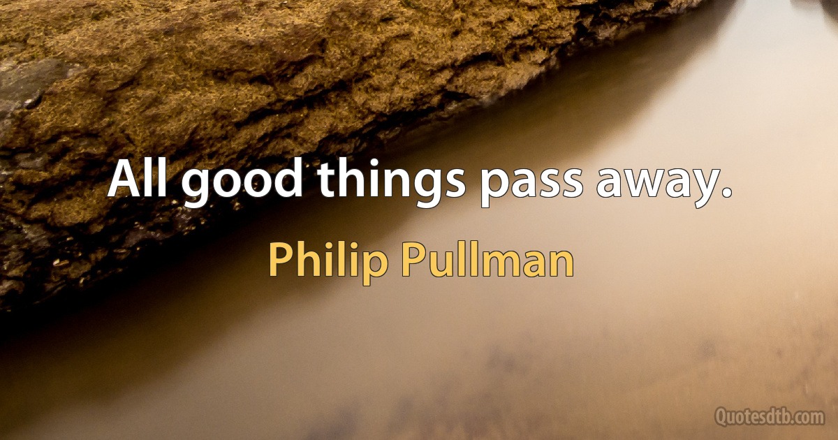 All good things pass away. (Philip Pullman)