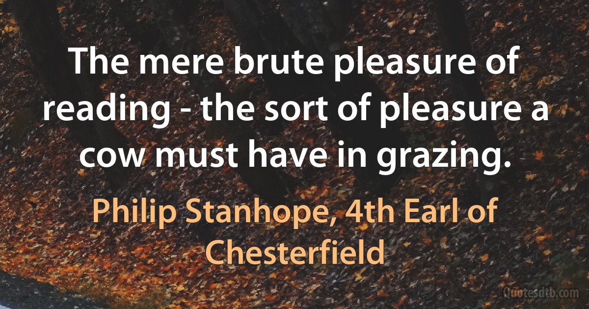 The mere brute pleasure of reading - the sort of pleasure a cow must have in grazing. (Philip Stanhope, 4th Earl of Chesterfield)