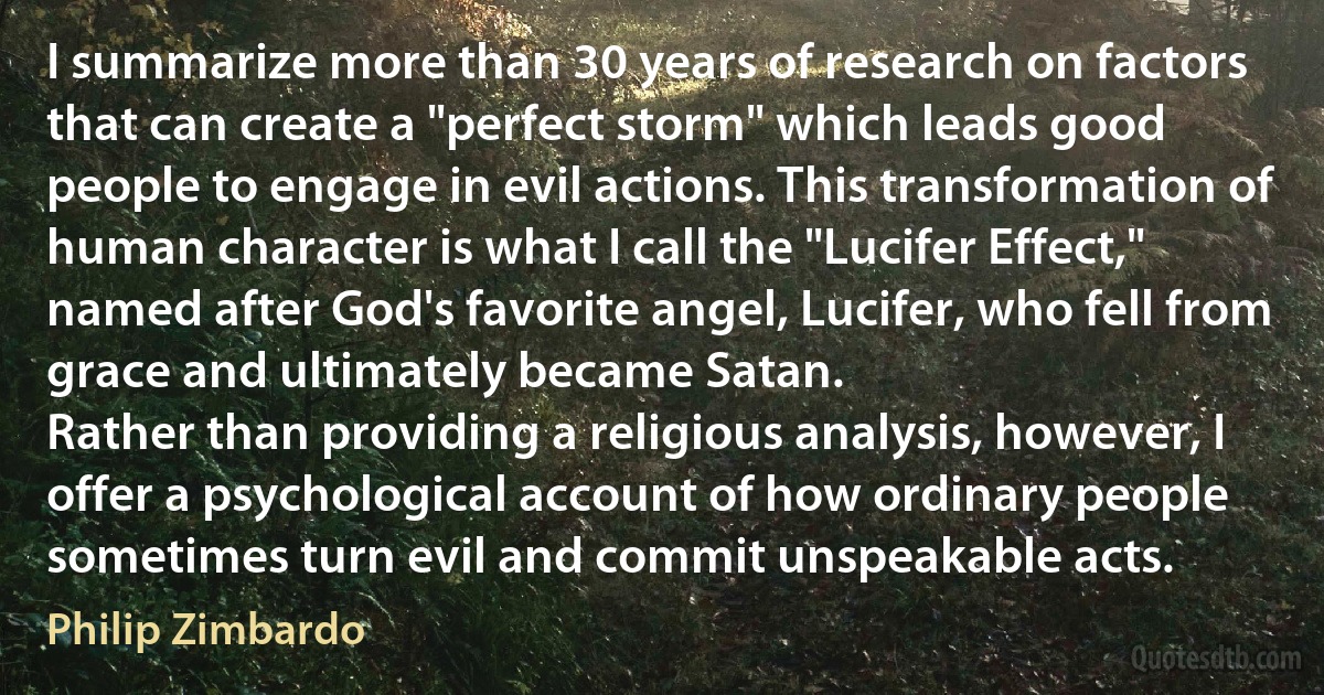 I summarize more than 30 years of research on factors that can create a "perfect storm" which leads good people to engage in evil actions. This transformation of human character is what I call the "Lucifer Effect," named after God's favorite angel, Lucifer, who fell from grace and ultimately became Satan.
Rather than providing a religious analysis, however, I offer a psychological account of how ordinary people sometimes turn evil and commit unspeakable acts. (Philip Zimbardo)