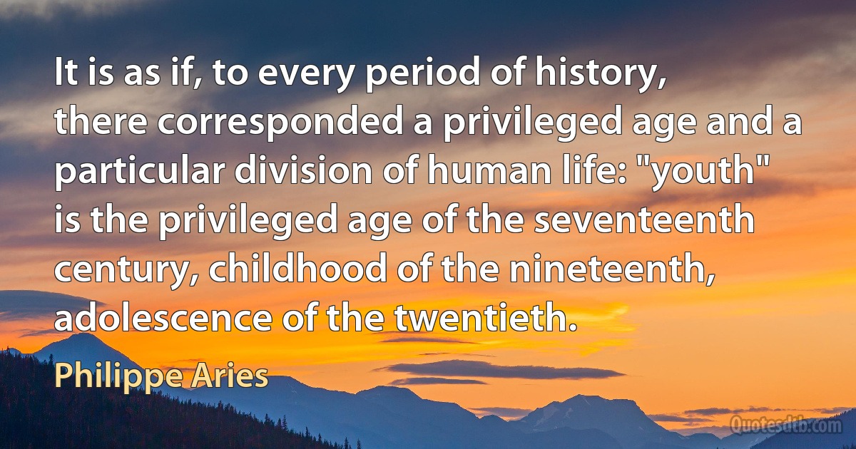 It is as if, to every period of history, there corresponded a privileged age and a particular division of human life: "youth" is the privileged age of the seventeenth century, childhood of the nineteenth, adolescence of the twentieth. (Philippe Aries)