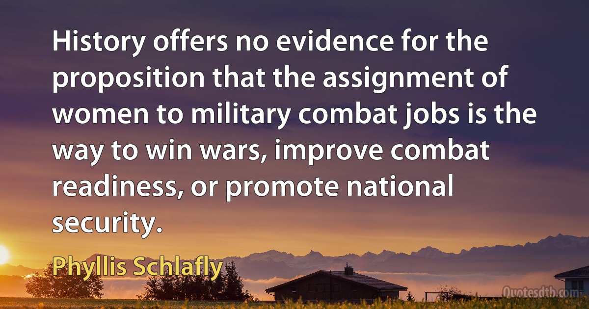 History offers no evidence for the proposition that the assignment of women to military combat jobs is the way to win wars, improve combat readiness, or promote national security. (Phyllis Schlafly)