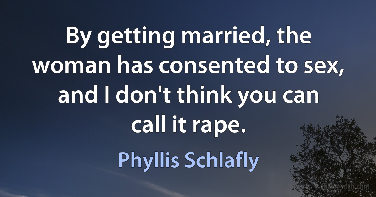 By getting married, the woman has consented to sex, and I don't think you can call it rape. (Phyllis Schlafly)