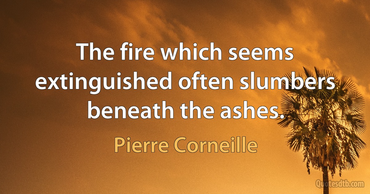 The fire which seems extinguished often slumbers beneath the ashes. (Pierre Corneille)