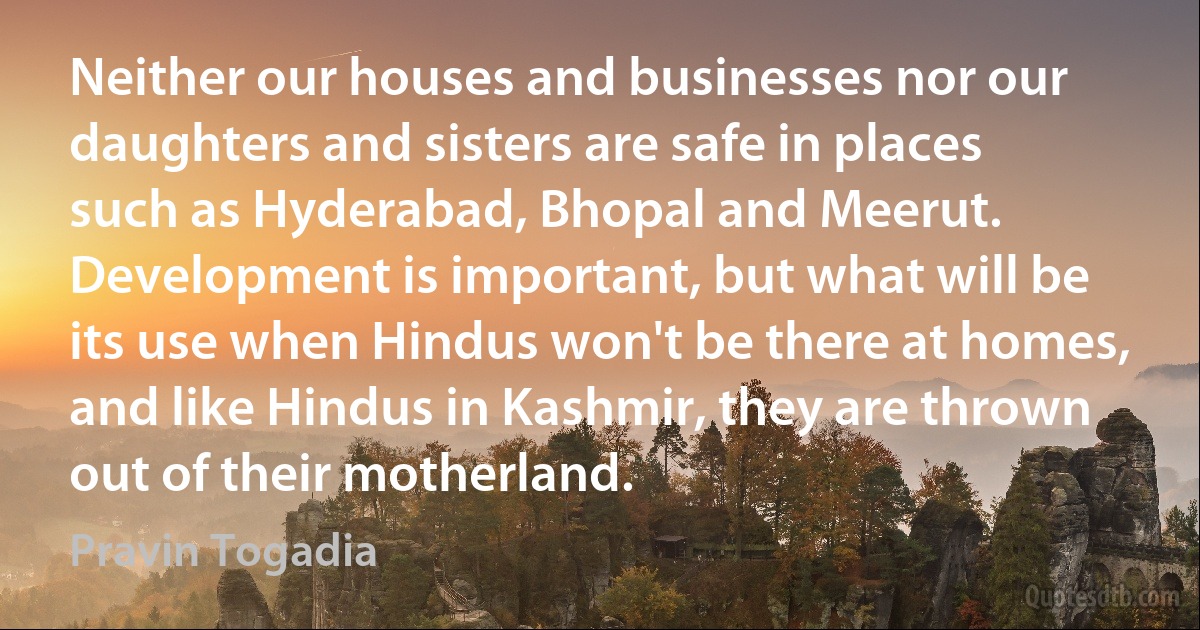 Neither our houses and businesses nor our daughters and sisters are safe in places such as Hyderabad, Bhopal and Meerut. Development is important, but what will be its use when Hindus won't be there at homes, and like Hindus in Kashmir, they are thrown out of their motherland. (Pravin Togadia)