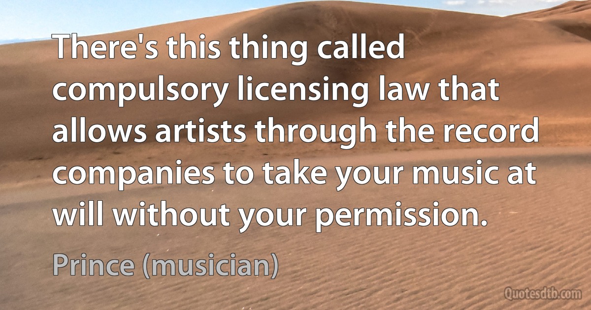 There's this thing called compulsory licensing law that allows artists through the record companies to take your music at will without your permission. (Prince (musician))