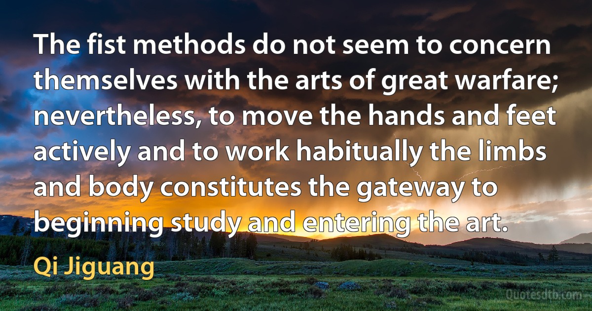 The fist methods do not seem to concern themselves with the arts of great warfare; nevertheless, to move the hands and feet actively and to work habitually the limbs and body constitutes the gateway to beginning study and entering the art. (Qi Jiguang)