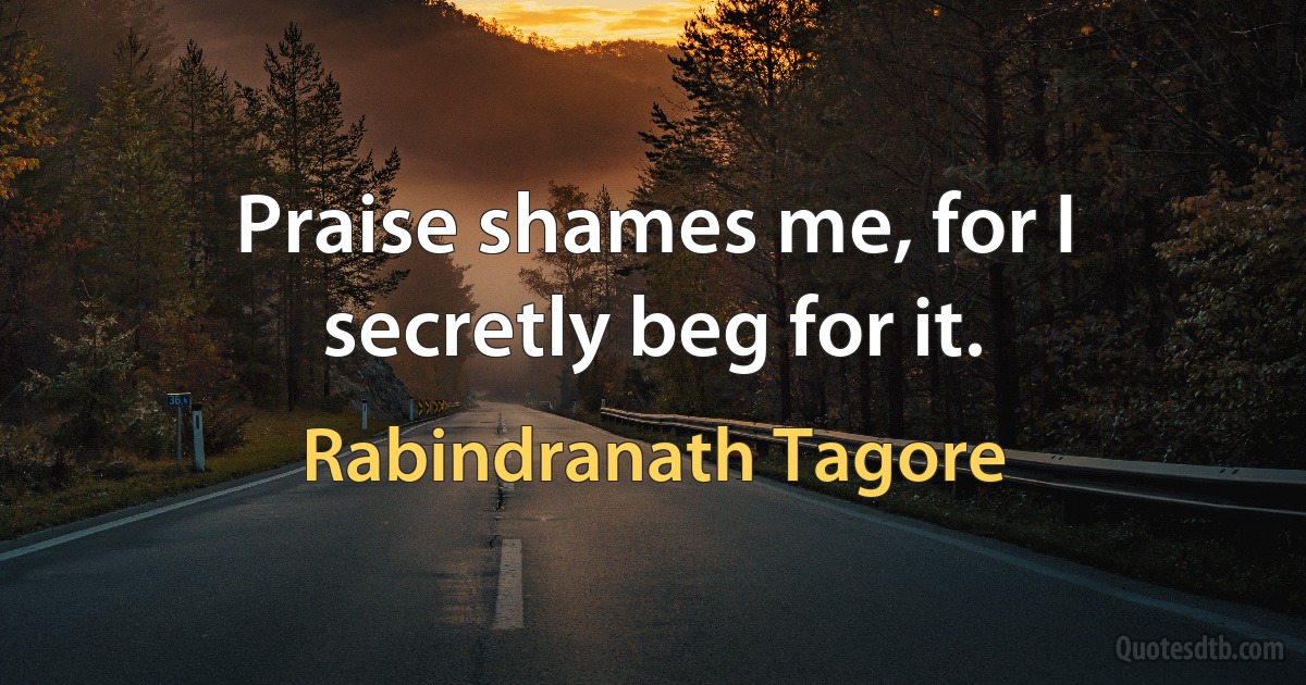 Praise shames me, for I secretly beg for it. (Rabindranath Tagore)