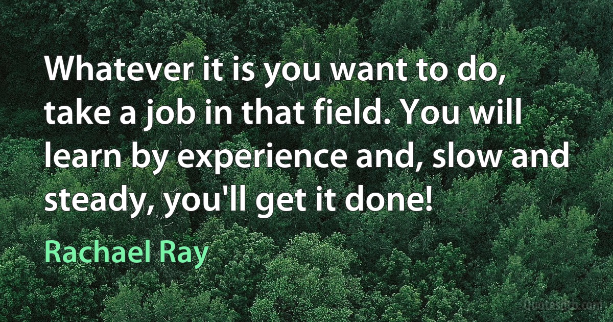 Whatever it is you want to do, take a job in that field. You will learn by experience and, slow and steady, you'll get it done! (Rachael Ray)