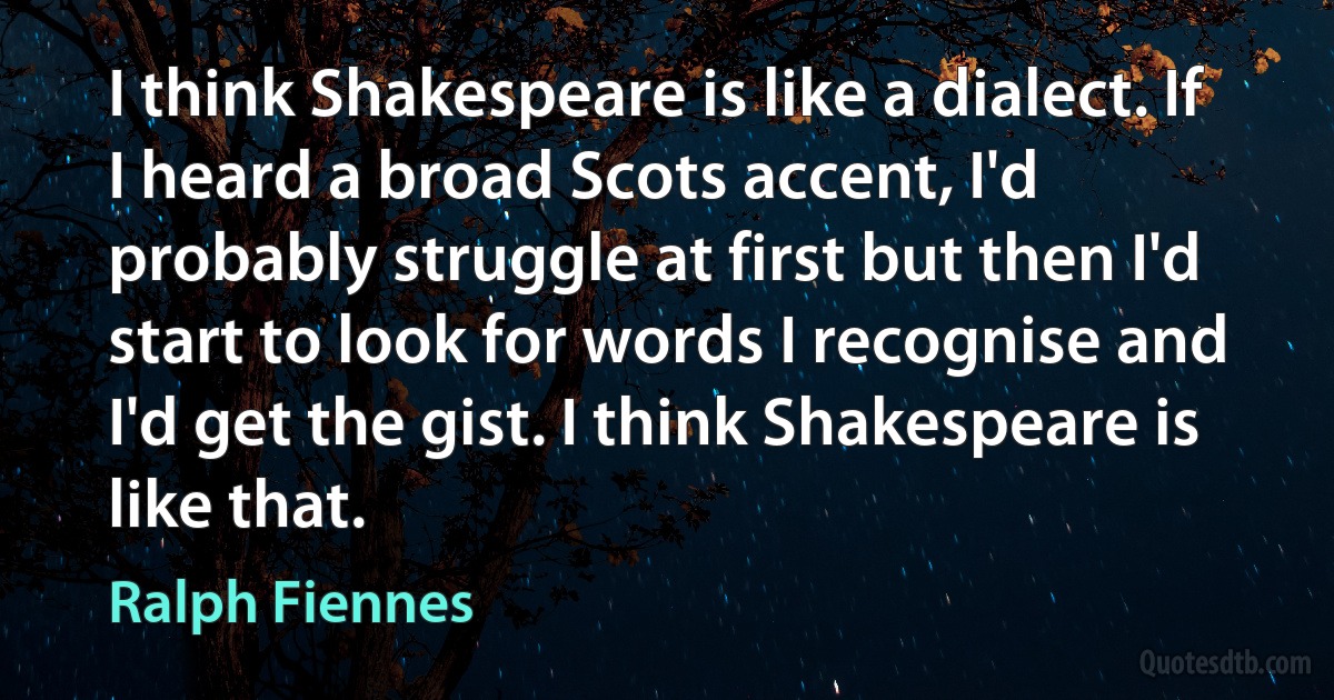 I think Shakespeare is like a dialect. If I heard a broad Scots accent, I'd probably struggle at first but then I'd start to look for words I recognise and I'd get the gist. I think Shakespeare is like that. (Ralph Fiennes)