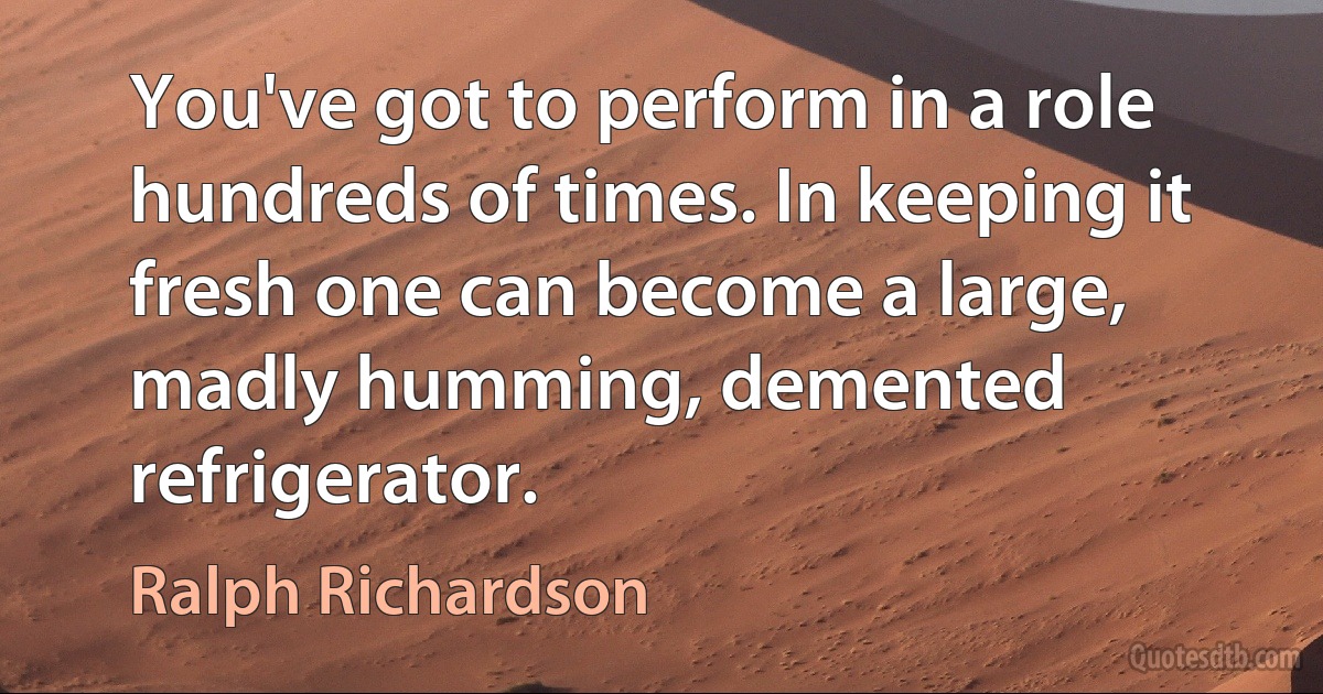 You've got to perform in a role hundreds of times. In keeping it fresh one can become a large, madly humming, demented refrigerator. (Ralph Richardson)