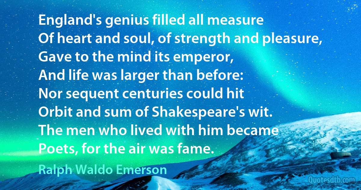 England's genius filled all measure
Of heart and soul, of strength and pleasure,
Gave to the mind its emperor,
And life was larger than before:
Nor sequent centuries could hit
Orbit and sum of Shakespeare's wit.
The men who lived with him became
Poets, for the air was fame. (Ralph Waldo Emerson)