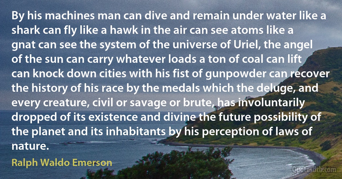 By his machines man can dive and remain under water like a shark can fly like a hawk in the air can see atoms like a gnat can see the system of the universe of Uriel, the angel of the sun can carry whatever loads a ton of coal can lift can knock down cities with his fist of gunpowder can recover the history of his race by the medals which the deluge, and every creature, civil or savage or brute, has involuntarily dropped of its existence and divine the future possibility of the planet and its inhabitants by his perception of laws of nature. (Ralph Waldo Emerson)