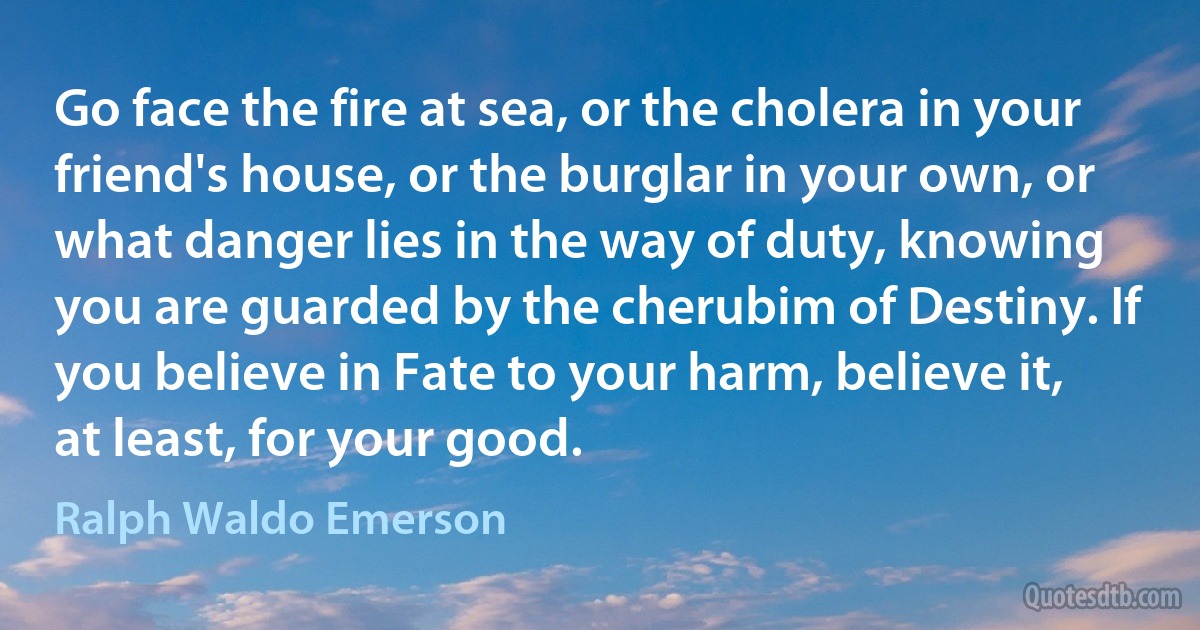 Go face the fire at sea, or the cholera in your friend's house, or the burglar in your own, or what danger lies in the way of duty, knowing you are guarded by the cherubim of Destiny. If you believe in Fate to your harm, believe it, at least, for your good. (Ralph Waldo Emerson)