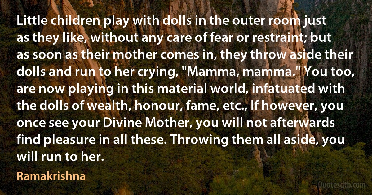 Little children play with dolls in the outer room just as they like, without any care of fear or restraint; but as soon as their mother comes in, they throw aside their dolls and run to her crying, "Mamma, mamma." You too, are now playing in this material world, infatuated with the dolls of wealth, honour, fame, etc., If however, you once see your Divine Mother, you will not afterwards find pleasure in all these. Throwing them all aside, you will run to her. (Ramakrishna)