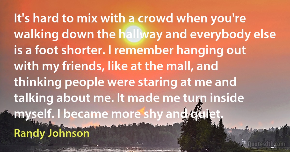 It's hard to mix with a crowd when you're walking down the hallway and everybody else is a foot shorter. I remember hanging out with my friends, like at the mall, and thinking people were staring at me and talking about me. It made me turn inside myself. I became more shy and quiet. (Randy Johnson)