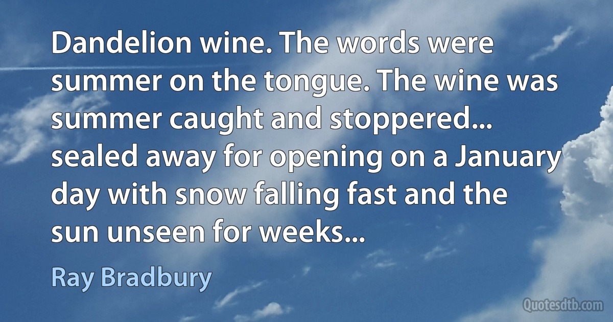 Dandelion wine. The words were summer on the tongue. The wine was summer caught and stoppered... sealed away for opening on a January day with snow falling fast and the sun unseen for weeks... (Ray Bradbury)