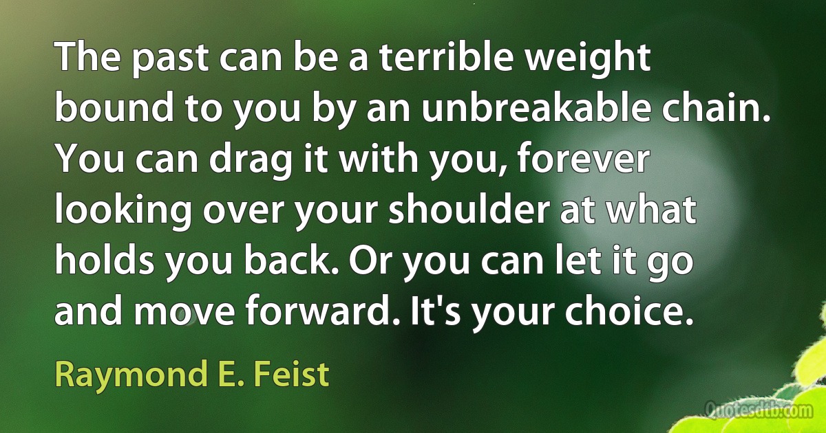 The past can be a terrible weight bound to you by an unbreakable chain. You can drag it with you, forever looking over your shoulder at what holds you back. Or you can let it go and move forward. It's your choice. (Raymond E. Feist)