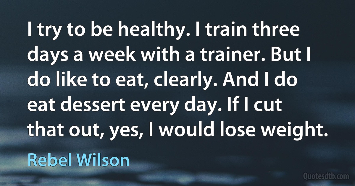 I try to be healthy. I train three days a week with a trainer. But I do like to eat, clearly. And I do eat dessert every day. If I cut that out, yes, I would lose weight. (Rebel Wilson)