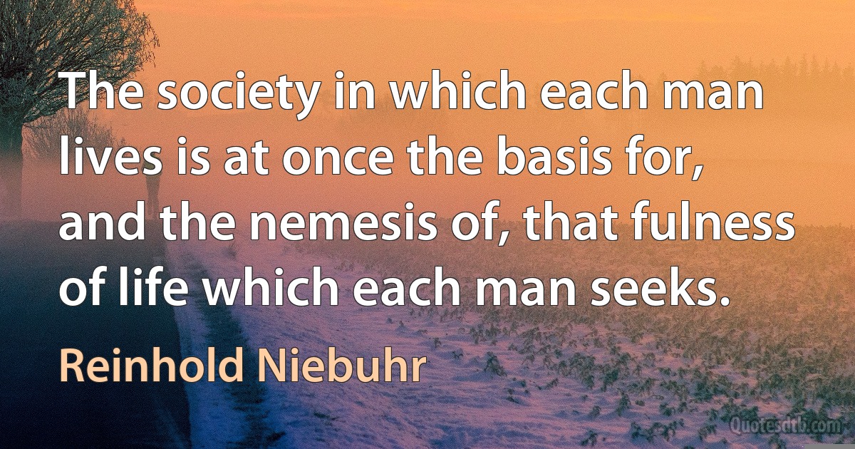 The society in which each man lives is at once the basis for, and the nemesis of, that fulness of life which each man seeks. (Reinhold Niebuhr)