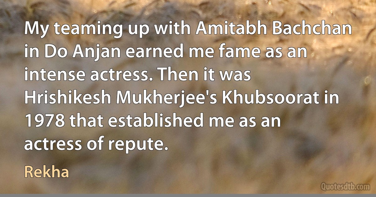 My teaming up with Amitabh Bachchan in Do Anjan earned me fame as an intense actress. Then it was Hrishikesh Mukherjee's Khubsoorat in 1978 that established me as an actress of repute. (Rekha)