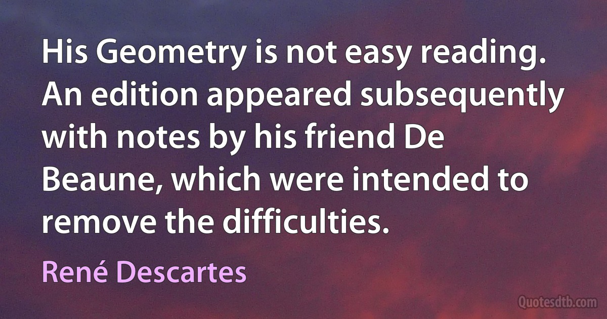 His Geometry is not easy reading. An edition appeared subsequently with notes by his friend De Beaune, which were intended to remove the difficulties. (René Descartes)