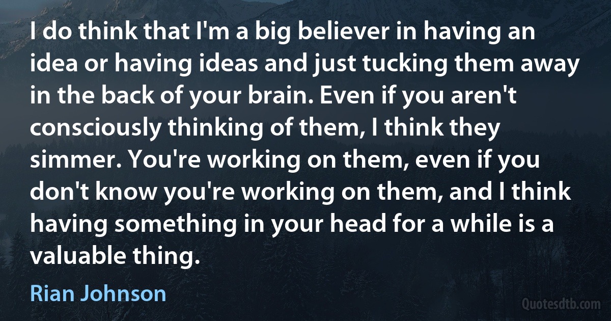 I do think that I'm a big believer in having an idea or having ideas and just tucking them away in the back of your brain. Even if you aren't consciously thinking of them, I think they simmer. You're working on them, even if you don't know you're working on them, and I think having something in your head for a while is a valuable thing. (Rian Johnson)