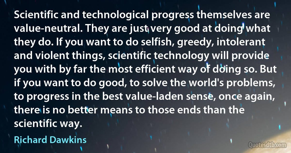 Scientific and technological progress themselves are value-neutral. They are just very good at doing what they do. If you want to do selfish, greedy, intolerant and violent things, scientific technology will provide you with by far the most efficient way of doing so. But if you want to do good, to solve the world's problems, to progress in the best value-laden sense, once again, there is no better means to those ends than the scientific way. (Richard Dawkins)