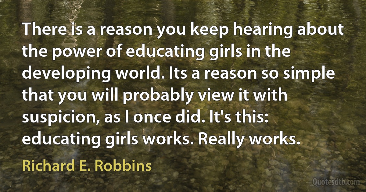 There is a reason you keep hearing about the power of educating girls in the developing world. Its a reason so simple that you will probably view it with suspicion, as I once did. It's this: educating girls works. Really works. (Richard E. Robbins)