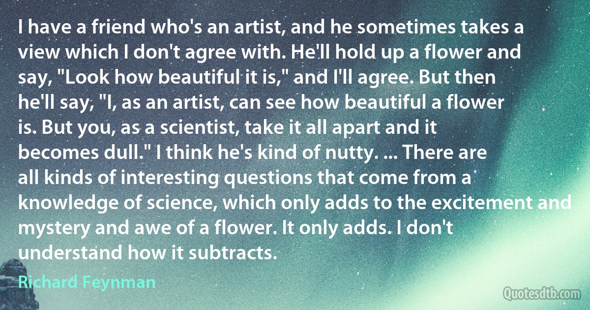 I have a friend who's an artist, and he sometimes takes a view which I don't agree with. He'll hold up a flower and say, "Look how beautiful it is," and I'll agree. But then he'll say, "I, as an artist, can see how beautiful a flower is. But you, as a scientist, take it all apart and it becomes dull." I think he's kind of nutty. ... There are all kinds of interesting questions that come from a knowledge of science, which only adds to the excitement and mystery and awe of a flower. It only adds. I don't understand how it subtracts. (Richard Feynman)