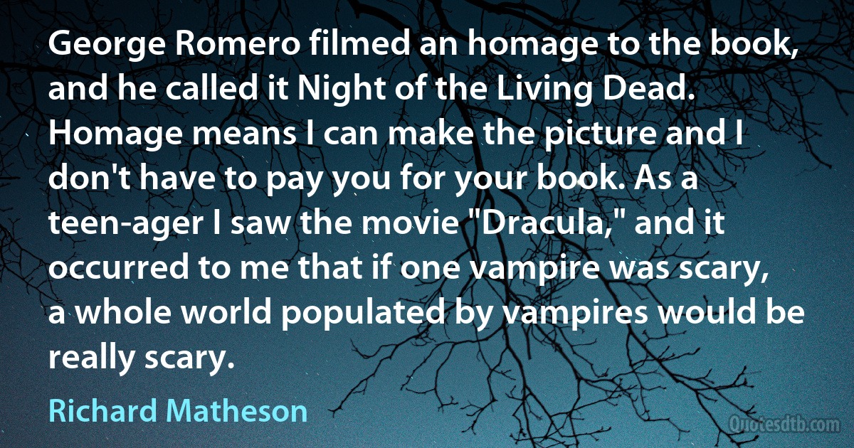 George Romero filmed an homage to the book, and he called it Night of the Living Dead. Homage means I can make the picture and I don't have to pay you for your book. As a teen-ager I saw the movie "Dracula," and it occurred to me that if one vampire was scary, a whole world populated by vampires would be really scary. (Richard Matheson)