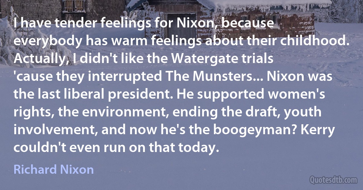 I have tender feelings for Nixon, because everybody has warm feelings about their childhood. Actually, I didn't like the Watergate trials 'cause they interrupted The Munsters... Nixon was the last liberal president. He supported women's rights, the environment, ending the draft, youth involvement, and now he's the boogeyman? Kerry couldn't even run on that today. (Richard Nixon)