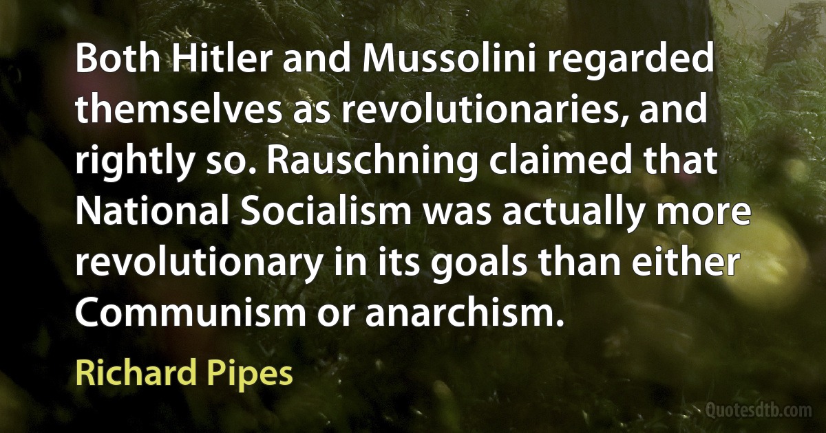 Both Hitler and Mussolini regarded themselves as revolutionaries, and rightly so. Rauschning claimed that National Socialism was actually more revolutionary in its goals than either Communism or anarchism. (Richard Pipes)